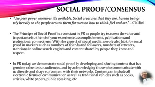 SOCIAL PROOF/CONSENSUS
• “Use peer power whenever it’s available. Social creatures that they are, human beings
rely heavily on the people around them for cues on how to think, feel and act.” – Cialdini
• The Principle of Social Proof is a constant in PR as people try to assess the value and
importance (to them) of your experience, accomplishments, publications and
professional connections. With the growth of social media, people also look for social
proof in markers such as numbers of friends and followers, numbers of retweets,
mentions in online search engines and content shared by people they know and
respect.
• In PR today, we demonstrate social proof by developing and sharing content that has
genuine value to our audiences, and by acknowledging those who communicate with
us directly and share our content with their networks. Content can include all
electronic forms of communication as well as traditional vehicles such as books,
articles, white papers, public speaking, etc.
 