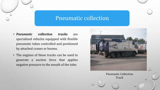 • Pneumatic collection trucks are
specialized vehicles equipped with flexible
pneumatic tubes controlled and positioned
by attached cranes or booms.
• The engines of these trucks can be used to
generate a suction force that applies
negative pressure to the mouth of the tube.
13
Pneumatic collection
Pneumatic Collection
Truck
 