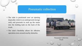 • The tube is positioned over an opening
(typically a hole to an underground storage
unit) and proceeds to suck up the waste
into the holding tank on the back of the
truck.
• The tube’s flexibility allows for effective
operation even around nearby obstacles.
14
Pneumatic collection
Pneumatic Collection
Truck
 
