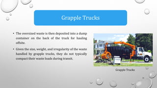• The oversized waste is then deposited into a dump
container on the back of the truck for hauling
offsite.
• Given the size, weight, and irregularity of the waste
handled by grapple trucks, they do not typically
compact their waste loads during transit.
16
Grapple Trucks
Grapple Trucks
 