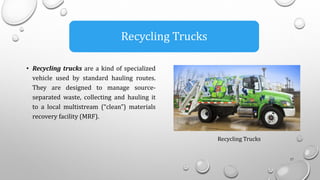 • Recycling trucks are a kind of specialized
vehicle used by standard hauling routes.
They are designed to manage source-
separated waste, collecting and hauling it
to a local multistream (“clean”) materials
recovery facility (MRF).
17
Recycling Trucks
Recycling Trucks
 