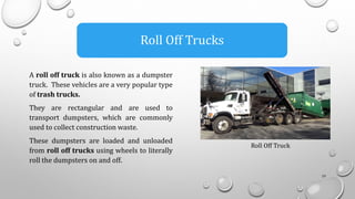 A roll off truck is also known as a dumpster
truck. These vehicles are a very popular type
of trash trucks.
They are rectangular and are used to
transport dumpsters, which are commonly
used to collect construction waste.
These dumpsters are loaded and unloaded
from roll off trucks using wheels to literally
roll the dumpsters on and off.
19
Roll Off Trucks
Roll Off Truck
 