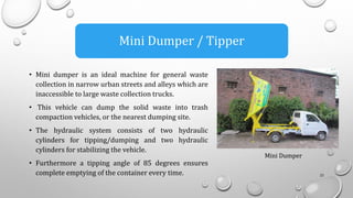 • Mini dumper is an ideal machine for general waste
collection in narrow urban streets and alleys which are
inaccessible to large waste collection trucks.
• This vehicle can dump the solid waste into trash
compaction vehicles, or the nearest dumping site.
• The hydraulic system consists of two hydraulic
cylinders for tipping/dumping and two hydraulic
cylinders for stabilizing the vehicle.
• Furthermore a tipping angle of 85 degrees ensures
complete emptying of the container every time. 25
Mini Dumper / Tipper
Mini Dumper
 