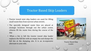 • Tractor towed mini skip loaders are used for lifting
small waste bins from narrow urban streets.
• The specially designed waste bins are placed at
strategic locations through out the urban center,
citizens fill the waste bins during the course of the
day.
• When a bin is full the tractor towed skip loader
replaces the full bin with an empty bin and dumps the
full bin at the dumping site. It is an in-expensive
alternate to arm rolls.
27
Tractor Based Skip Loaders
Tractor Based Skip
Loader
 