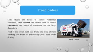 Front loaders
Some trucks are meant to service residential
customers, front loaders are usually used to service
commercial and industrial businesses that use large
dumpsters.
Most of the newer front load trucks are more efficient
allowing the driver to hydraulically pack loads while
driving.
7
Front Loader
 