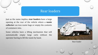 8
Rear loaders
Rear loader
Just as the name implies, rear loaders have a large
opening at the rear of the vehicle where a waste
collector can toss waste bags or empty the contents
of containers into.
Some vehicles have a lifting mechanism that will
automatically empty large carts without the
operator having to lift the waste by hand.
 