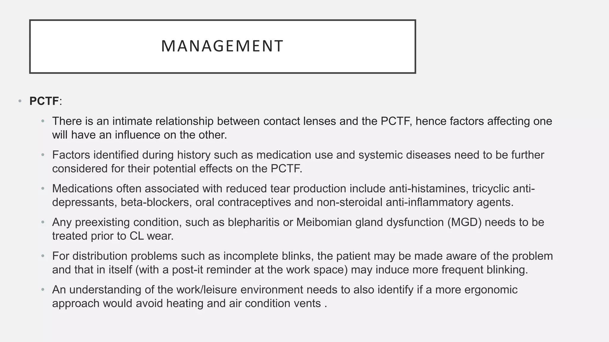 MANAGEMENT
• PCTF:
• There is an intimate relationship between contact lenses and the PCTF, hence factors affecting one
will have an influence on the other.
• Factors identified during history such as medication use and systemic diseases need to be further
considered for their potential effects on the PCTF.
• Medications often associated with reduced tear production include anti-histamines, tricyclic anti-
depressants, beta-blockers, oral contraceptives and non-steroidal anti-inflammatory agents.
• Any preexisting condition, such as blepharitis or Meibomian gland dysfunction (MGD) needs to be
treated prior to CL wear.
• For distribution problems such as incomplete blinks, the patient may be made aware of the problem
and that in itself (with a post-it reminder at the work space) may induce more frequent blinking.
• An understanding of the work/leisure environment needs to also identify if a more ergonomic
approach would avoid heating and air condition vents .
 