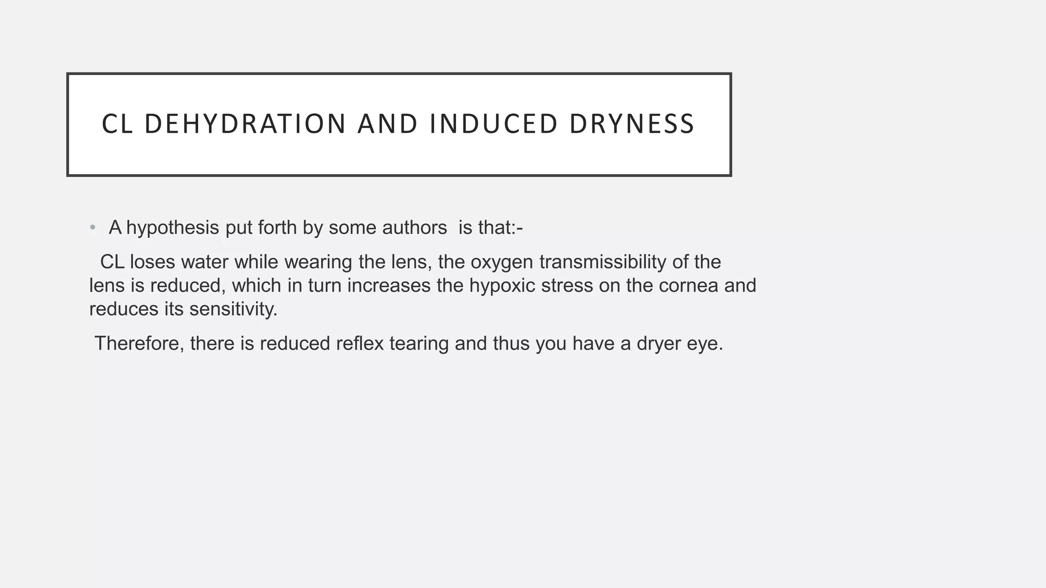 CL DEHYDRATION AND INDUCED DRYNESS
• A hypothesis put forth by some authors is that:-
CL loses water while wearing the lens, the oxygen transmissibility of the
lens is reduced, which in turn increases the hypoxic stress on the cornea and
reduces its sensitivity.
Therefore, there is reduced reflex tearing and thus you have a dryer eye.
 