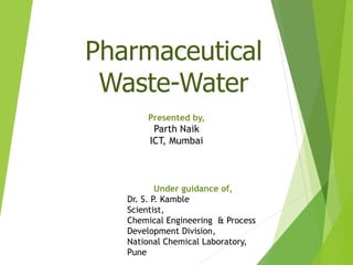 Pharmaceutical
Waste-Water
Presented by,
Parth Naik
ICT, Mumbai
Under guidance of,
Dr. S. P. Kamble
Scientist,
Chemical Engineering & Process
Development Division,
National Chemical Laboratory,
Pune
 