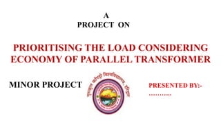 PRIORITISING THE LOAD CONSIDERING
ECONOMY OF PARALLEL TRANSFORMER
A
PROJECT ON
MINOR PROJECT PRESENTED BY:-
………..
 