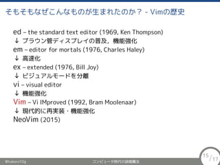 ⤽ʤʤΤޤ줿Τ - VimΚsʷ
ed C the standard text editor (1969, Ken Thompson)
 ֥饦ܥǥץ쥤ռC܏
em C editor for mortals (1976, Charles Haley)
 ٻ
ex C extended (1976, Bill Joy)
 ӥ奢`ɤx
vi C visual editor
 C܏
Vim C Vi IMproved (1992, Bram Moolenaar)
 FĤٌgװ?C܏
NeoVim (2015)
@tokoro10g ԥ`rԁħ
15/17
 