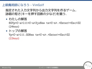 ϼħgˤʤ - VimGolf
ָ줿ФФ륲`࣮
ԁζ̤(`Ѻ٤ʤ)򸂤
? 錄ν
6GYp<C-a>l11<C-a>3joNew te<C-n>.<Enter><Esc>ZZ
(24keys)
? ȥåפν
Yp<C-a>l11.GONew te<C-n>.<Enter><Esc>ZZ
(22keys)
@tokoro10g ԥ`rԁħ
16/17
 