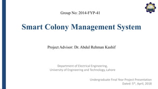 Department of Electrical Engineering,
University of Engineering and Technology, Lahore
Smart Colony Management System
Group No: 2014-FYP-41
Project Advisor: Dr. Abdul Rehman Kashif
Undergraduate Final Year Project Presentation
Dated: 5th, April, 2018
 