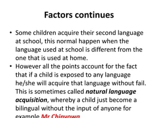 Factors continues
• Some children acquire their second language
at school, this normal happen when the
language used at school is different from the
one that is used at home.
• However all the points account for the fact
that if a child is exposed to any language
he/she will acquire that language without fail.
This is sometimes called natural language
acquisition, whereby a child just become a
bilingual without the input of anyone for
 