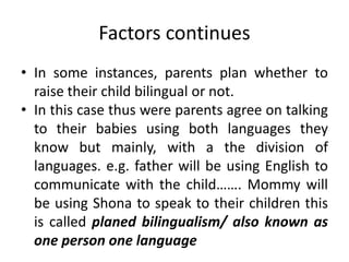 Factors continues
• In some instances, parents plan whether to
raise their child bilingual or not.
• In this case thus were parents agree on talking
to their babies using both languages they
know but mainly, with a the division of
languages. e.g. father will be using English to
communicate with the child……. Mommy will
be using Shona to speak to their children this
is called planed bilingualism/ also known as
one person one language
 