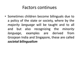 Factors continues
• Sometimes children become bilinguals due to
a policy of the state or society, where by the
majority language will be taught and to all
and but also recognizing the minority
language, examples are derived from
Grosjean India and Singapore, these are called
societal bilingualism
 