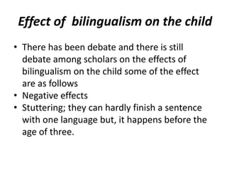 Effect of bilingualism on the child
• There has been debate and there is still
debate among scholars on the effects of
bilingualism on the child some of the effect
are as follows
• Negative effects
• Stuttering; they can hardly finish a sentence
with one language but, it happens before the
age of three.
 