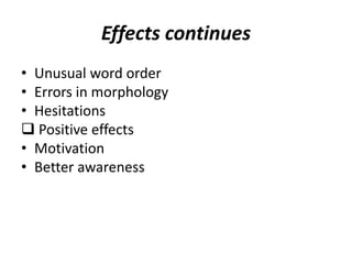 Effects continues
• Unusual word order
• Errors in morphology
• Hesitations
 Positive effects
• Motivation
• Better awareness
 