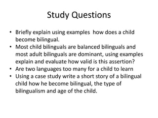 Study Questions
• Briefly explain using examples how does a child
become bilingual.
• Most child bilinguals are balanced bilinguals and
most adult bilinguals are dominant, using examples
explain and evaluate how valid is this assertion?
• Are two languages too many for a child to learn
• Using a case study write a short story of a bilingual
child how he become bilingual, the type of
bilingualism and age of the child.
 