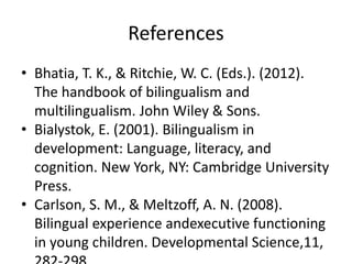 References
• Bhatia, T. K., & Ritchie, W. C. (Eds.). (2012).
The handbook of bilingualism and
multilingualism. John Wiley & Sons.
• Bialystok, E. (2001). Bilingualism in
development: Language, literacy, and
cognition. New York, NY: Cambridge University
Press.
• Carlson, S. M., & Meltzoff, A. N. (2008).
Bilingual experience andexecutive functioning
in young children. Developmental Science,11,
 