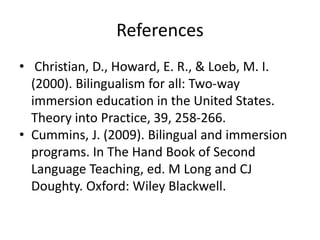 References
• Christian, D., Howard, E. R., & Loeb, M. I.
(2000). Bilingualism for all: Two-way
immersion education in the United States.
Theory into Practice, 39, 258-266.
• Cummins, J. (2009). Bilingual and immersion
programs. In The Hand Book of Second
Language Teaching, ed. M Long and CJ
Doughty. Oxford: Wiley Blackwell.
 
