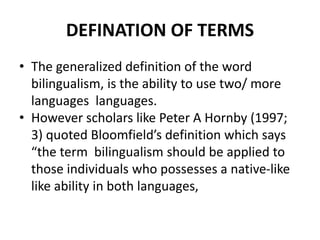 DEFINATION OF TERMS
• The generalized definition of the word
bilingualism, is the ability to use two/ more
languages languages.
• However scholars like Peter A Hornby (1997;
3) quoted Bloomfield’s definition which says
“the term bilingualism should be applied to
those individuals who possesses a native-like
like ability in both languages,
 