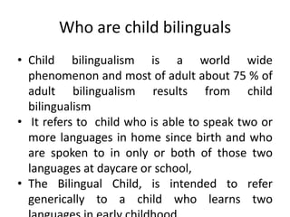Who are child bilinguals
• Child bilingualism is a world wide
phenomenon and most of adult about 75 % of
adult bilingualism results from child
bilingualism
• It refers to child who is able to speak two or
more languages in home since birth and who
are spoken to in only or both of those two
languages at daycare or school,
• The Bilingual Child, is intended to refer
generically to a child who learns two
 