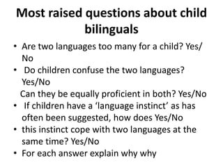 Most raised questions about child
bilinguals
• Are two languages too many for a child? Yes/
No
• Do children confuse the two languages?
Yes/No
Can they be equally proficient in both? Yes/No
• If children have a ‘language instinct’ as has
often been suggested, how does Yes/No
• this instinct cope with two languages at the
same time? Yes/No
• For each answer explain why why
 