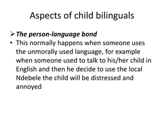 Aspects of child bilinguals
The person-language bond
• This normally happens when someone uses
the unmorally used language, for example
when someone used to talk to his/her child in
English and then he decide to use the local
Ndebele the child will be distressed and
annoyed
 
