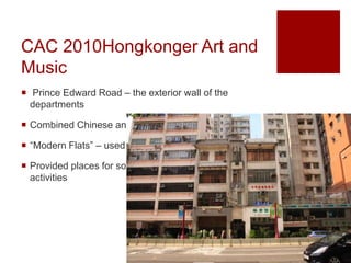 CAC 2010Hongkonger Art and
Music
 Prince Edward Road – the exterior wall of the
departments
 Combined Chinese and Western culture
 “Modern Flats” – used for commercial and residential
 Provided places for social enterprises to organize
activities
 