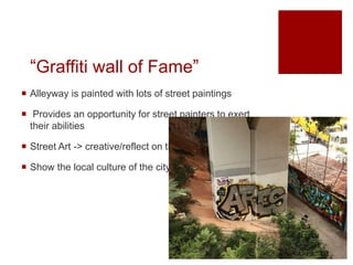 “Graffiti wall of Fame”
 Alleyway is painted with lots of street paintings
 Provides an opportunity for street painters to exert
their abilities
 Street Art -> creative/reflect on the social issue
 Show the local culture of the city
 
