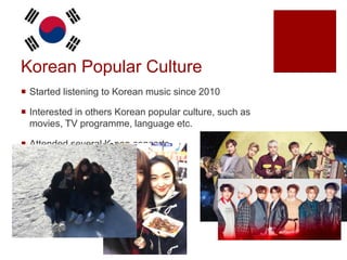  Started listening to Korean music since 2010
 Interested in others Korean popular culture, such as
movies, TV programme, language etc.
 Attended several K-pop concerts
 Travelled to Korea
Korean Popular Culture
 