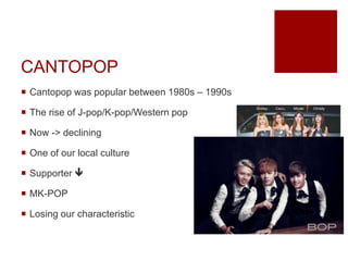 CANTOPOP
 Cantopop was popular between 1980s – 1990s
 The rise of J-pop/K-pop/Western pop
 Now -> declining
 One of our local culture
 Supporter 
 MK-POP
 Losing our characteristic
 