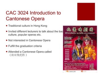 CAC 3024 Introduction to
Cantonese Opera
 Traditional culture in Hong Kong
 Invited different lecturers to talk about the background,
culture, popular operas etc.
 Not interested in Cantonese Opera
 Fulfill the graduation criteria
 Attended a Cantonese Opera called
《南宋飛虎將 》
 
