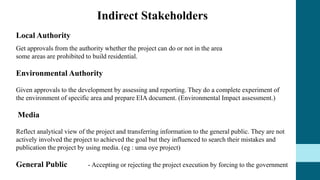Indirect Stakeholders
Local Authority
Get approvals from the authority whether the project can do or not in the area
some areas are prohibited to build residential.
Environmental Authority
Given approvals to the development by assessing and reporting. They do a complete experiment of
the environment of specific area and prepare EIA document. (Environmental Impact assessment.)
Media
Reflect analytical view of the project and transferring information to the general public. They are not
actively involved the project to achieved the goal but they influenced to search their mistakes and
publication the project by using media. (eg : uma oye project)
General Public - Accepting or rejecting the project execution by forcing to the government
 