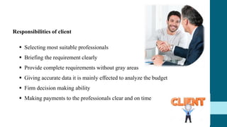 Responsibilities of client
 Selecting most suitable professionals
 Briefing the requirement clearly
 Provide complete requirements without gray areas
 Giving accurate data it is mainly effected to analyze the budget
 Firm decision making ability
 Making payments to the professionals clear and on time
 