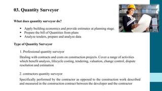 03. Quantity Surveyor
What does quantity surveyor do?
Type of Quantity Surveyor
 Apply building economics and provide estimates at planning stage.
 Prepare the bill of Quantities from plans
 Analyze tenders, prepare and analyze data
1. Professional quantity surveyor
Dealing with contracts and costs on construction projects. Cover a range of activities
which benefit analysis, lifecycle costing, tendering, valuation, change control, dispute
resolution and estimation
2. contractors quantity surveyor
Specifically performed by the contractor as opposed to the construction work described
and measured in the construction contract between the developer and the contractor
 