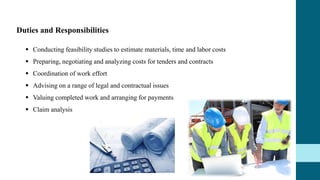 Duties and Responsibilities
 Conducting feasibility studies to estimate materials, time and labor costs
 Preparing, negotiating and analyzing costs for tenders and contracts
 Coordination of work effort
 Advising on a range of legal and contractual issues
 Valuing completed work and arranging for payments
 Claim analysis
 
