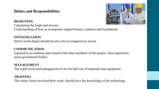 DESIGNING
Calculating the loads and stresses
Understanding of how to incorporate support beams, columns and foundations
INVESTIGATION
before works begin should involve site investigation to survey
COMMUNICATION
required to co-ordinate and consult with other members of the project. Also required to
assist government bodies
MANAGEMENT
The supervision and management of on-site delivery of materials and equipment
TRAINING
The safety issues involved their work, should have the knowledge of the technology
Duties and Responsibilities
 