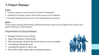 Responsibilities of a Project Manager
 Manager the day to day working
 Report the progress of the project
 Plan and arrange visited to the site for each an every consultant
 Coordination among the team
 Assuring the quality of their work
 Ensure the health, safety and environmental aspects
WHO ?
 A project manager is a professional in the field of management
 responsible for leading a project from initial stage up to the completion
 It includes planning execution of the work and managing the resources
HOW?
To be a project manager professionally qualified construction expert who are eligible need to follow post
graduate diploma or master program.
3. Project Manager
 