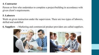 4. Contractor
Person or firm who undertakes to complete a project/building in accordance with
given client’s requirements.
5. Laborers
Work on given instruction under the supervision. There are two types of laborers,
skilled and unskilled
6. Suppliers - Marketing and commercial product providers are called suppliers.
 