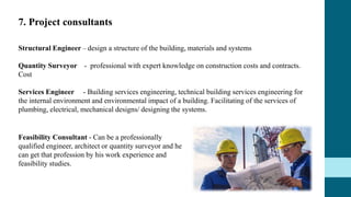 7. Project consultants
Structural Engineer – design a structure of the building, materials and systems
Quantity Surveyor - professional with expert knowledge on construction costs and contracts.
Cost
Services Engineer - Building services engineering, technical building services engineering for
the internal environment and environmental impact of a building. Facilitating of the services of
plumbing, electrical, mechanical designs/ designing the systems.
Feasibility Consultant - Can be a professionally
qualified engineer, architect or quantity surveyor and he
can get that profession by his work experience and
feasibility studies.
 