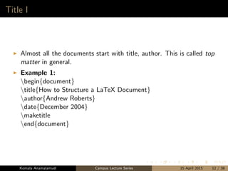 Title I
Almost all the documents start with title, author. This is called top
matter in general.
Example 1:
begin{document}
title{How to Structure a LaTeX Document}
author{Andrew Roberts}
date{December 2004}
maketitle
end{document}
Komala Anamalamudi Campus Lecture Series 15 April 2015 12 / 38
 