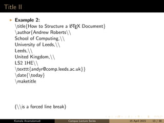 Title II
Example 2:
title{How to Structure a LATEX Document}
author{Andrew Roberts
School of Computing,
University of Leeds,
Leeds,
United Kingdom,
LS2 1HE
texttt{andyr@comp.leeds.ac.uk}}
date{today}
maketitle
(is a forced line break)
Komala Anamalamudi Campus Lecture Series 15 April 2015 13 / 38
 