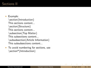 Sections II
Example:
section{Introduction}
This sections content...
section{Structure}
This sections content...
subsection{Top Matter}
This subsections content...
subsubsection{Article Information}
This subsubsections content...
To avoid numbering for sections, use
section*{Introduction}
Komala Anamalamudi Campus Lecture Series 15 April 2015 16 / 38
 