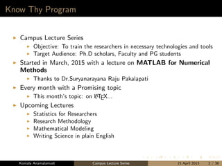 Know Thy Program
Campus Lecture Series
Objective: To train the researchers in necessary technologies and tools
Target Audience: Ph.D scholars, Faculty and PG students
Started in March, 2015 with a lecture on MATLAB for Numerical
Methods
Thanks to Dr.Suryanarayana Raju Pakalapati
Every month with a Promising topic
This month’s topic: on LATEX...
Upcoming Lectures
Statistics for Researchers
Research Methodology
Mathematical Modeling
Writing Science in plain English
Komala Anamalamudi Campus Lecture Series 15 April 2015 2 / 38
 