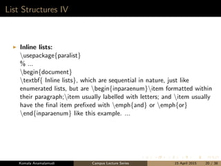 List Structures IV
Inline lists:
usepackage{paralist}
% ...
begin{document}
textbf{ Inline lists}, which are sequential in nature, just like
enumerated lists, but are begin{inparaenum}item formatted within
their paragraph;item usually labelled with letters; and item usually
have the ﬁnal item preﬁxed with emph{and} or emph{or}
end{inparaenum} like this example. ...
Komala Anamalamudi Campus Lecture Series 15 April 2015 20 / 38
 