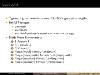 Equations I
Typesetting mathematics is one of LaTeX’s greatest strengths.
Useful Packages
amsmath
mathtools
* mathtools package is superior to amsmath package.
Math Mode Environments
1 $ Formula $
2 ( Formula )
3 [ Formula ]
4 begin{math} Formula end{math}
5 begin{displaymath} Formula end{displaymath}
6 begin{equation} Formula end{equation}
7 begin{eqnarray} Formula end{eqnarray}
Komala Anamalamudi Campus Lecture Series 15 April 2015 24 / 38
 