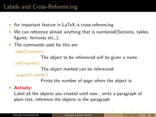 Labels and Cross-Referencing
An important feature in LaTeX is cross-referencing
We can reference almost anything that is numbered(Sections, tables,
ﬁgures, formulas etc.,).
The commands used for this are:
label{marker}
The object to be referenced will be given a name
ref{marker}
The object marked can be referenced
pageref{marker}
Prints the number of page where the object is.
Activity:
Label all the objects you created until now ; write a paragraph of
plain text; reference the objects in the paragraph
Komala Anamalamudi Campus Lecture Series 15 April 2015 27 / 38
 