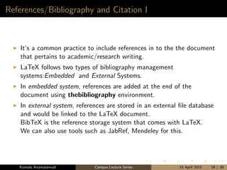 References/Bibliography and Citation I
It’s a common practice to include references in to the the document
that pertains to academic/research writing.
LaTeX follows two types of bibliography management
systems:Embedded and External Systems.
In embedded system, references are added at the end of the
document using thebibliography environment.
In external system, references are stored in an external ﬁle database
and would be linked to the LaTeX document.
BibTeX is the reference storage system that comes with LaTeX.
We can also use tools such as JabRef, Mendeley for this.
Komala Anamalamudi Campus Lecture Series 15 April 2015 28 / 38
 